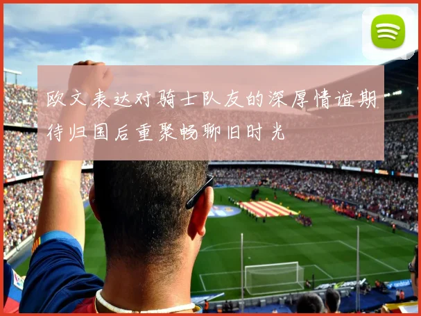 欧文表达对骑士队友的深厚情谊期待归国后重聚畅聊旧时光