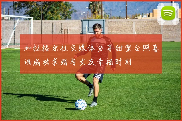 加拉格尔社交媒体分享甜蜜合照喜讯成功求婚与女友幸福时刻