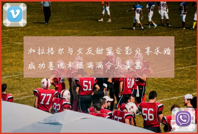 加拉格尔与女友甜蜜合影分享求婚成功喜讯幸福满满令人羡慕
