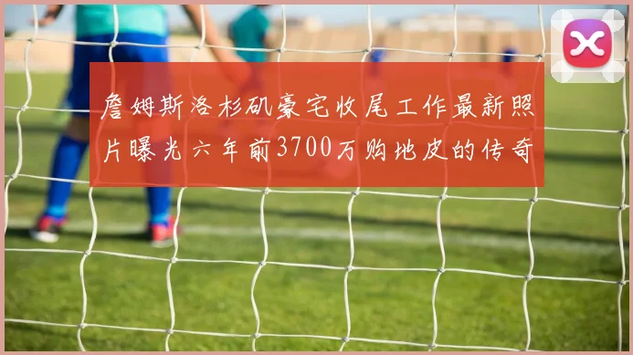 詹姆斯洛杉矶豪宅收尾工作最新照片曝光六年前3700万购地皮的传奇故事