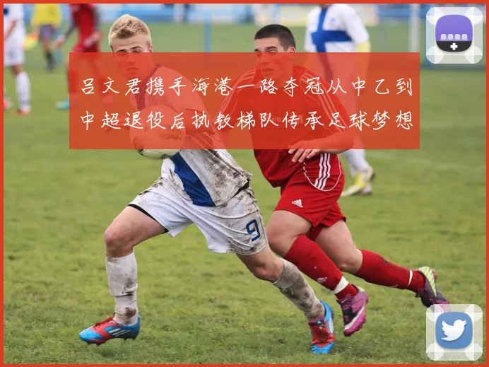 吕文君携手海港一路夺冠从中乙到中超退役后执教梯队传承足球梦想