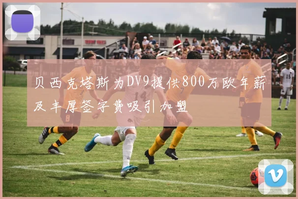 贝西克塔斯为DV9提供800万欧年薪及丰厚签字费吸引加盟