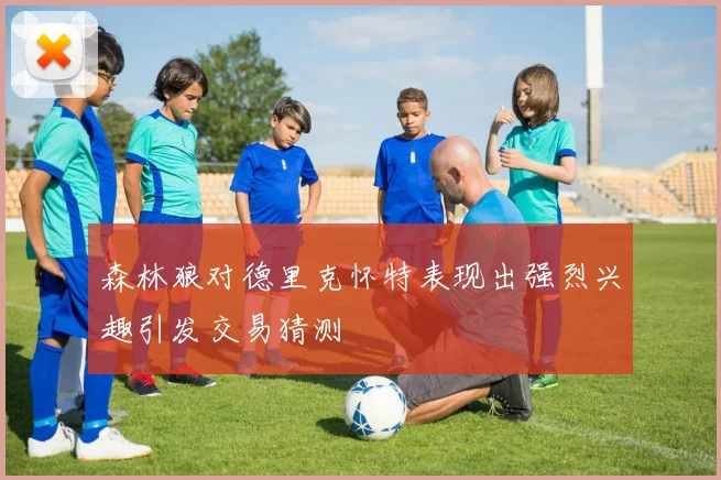 森林狼对德里克怀特表现出强烈兴趣引发交易猜测