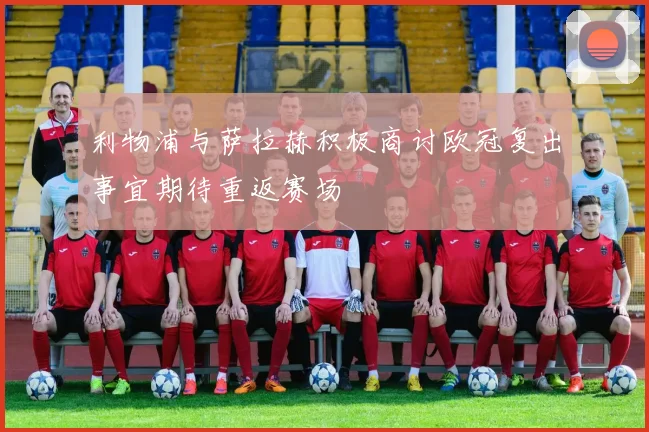 利物浦与萨拉赫积极商讨欧冠复出事宜期待重返赛场