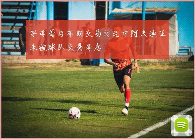 字母哥与布朗交易讨论中阿夫迪亚未被球队交易考虑