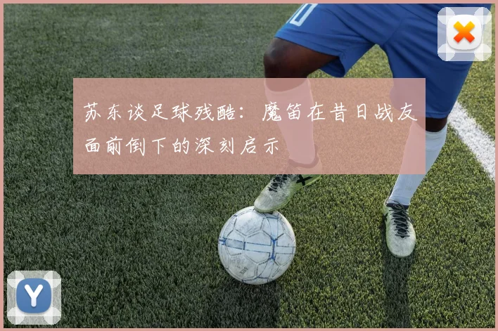 苏东谈足球残酷：魔笛在昔日战友面前倒下的深刻启示