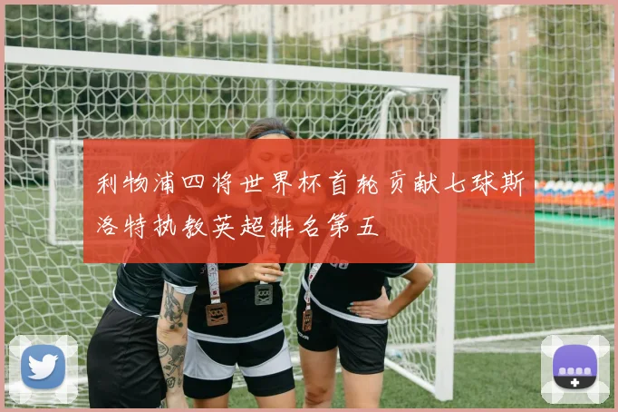 利物浦四将世界杯首轮贡献七球斯洛特执教英超排名第五