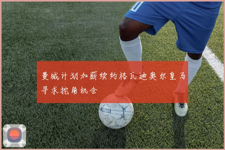 曼城计划加薪续约格瓦迪奥尔皇马寻求挖角机会