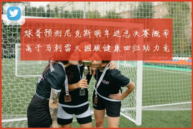 球哥预测尼克斯明年进总决赛概率高于马刺雷火掘狼健康回归助力竞争