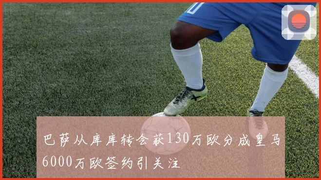 巴萨从库库转会获130万欧分成皇马6000万欧签约引关注