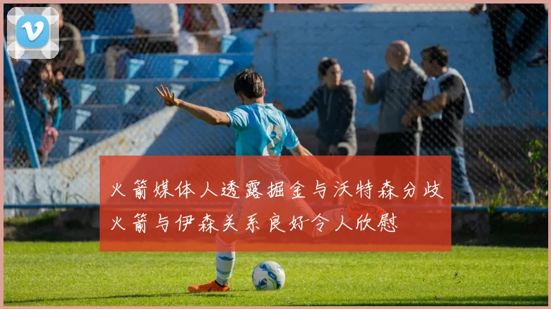 火箭媒体人透露掘金与沃特森分歧火箭与伊森关系良好令人欣慰