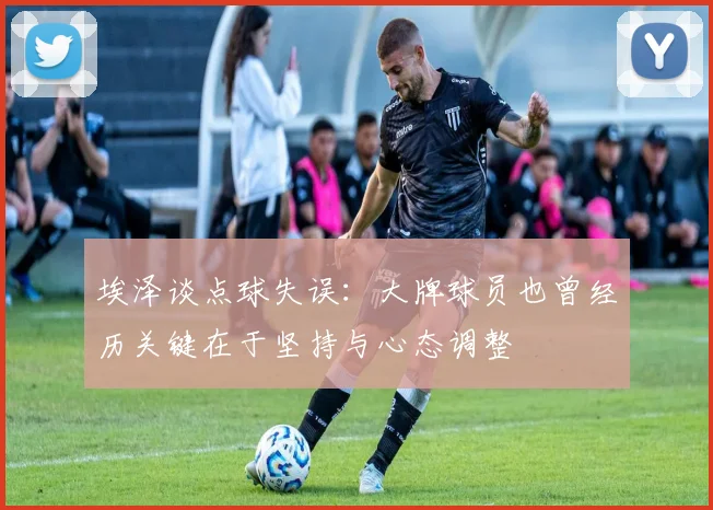 埃泽谈点球失误：大牌球员也曾经历关键在于坚持与心态调整
