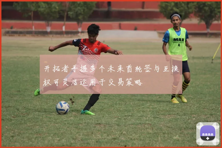 开拓者手握多个未来首轮签与互换权可灵活运用于交易策略