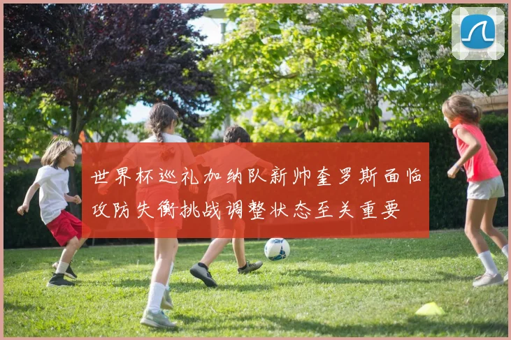 世界杯巡礼加纳队新帅奎罗斯面临攻防失衡挑战调整状态至关重要