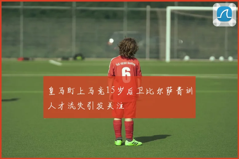 皇马盯上马竞15岁后卫比尔萨青训人才流失引发关注